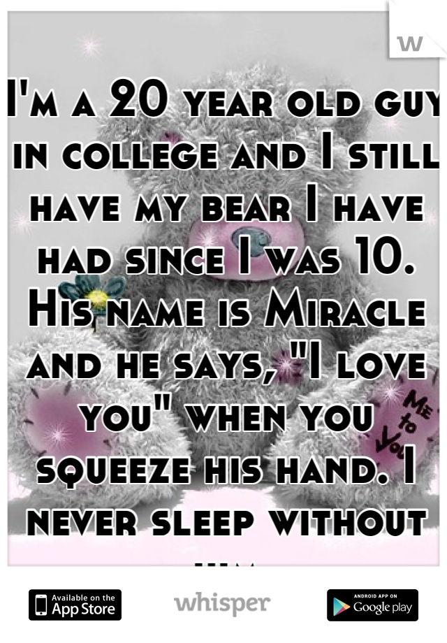 I'm a 20 year old guy in college and I still have my bear I have had since I was 10. His name is Miracle and he says, "I love you" when you squeeze his hand. I never sleep without him