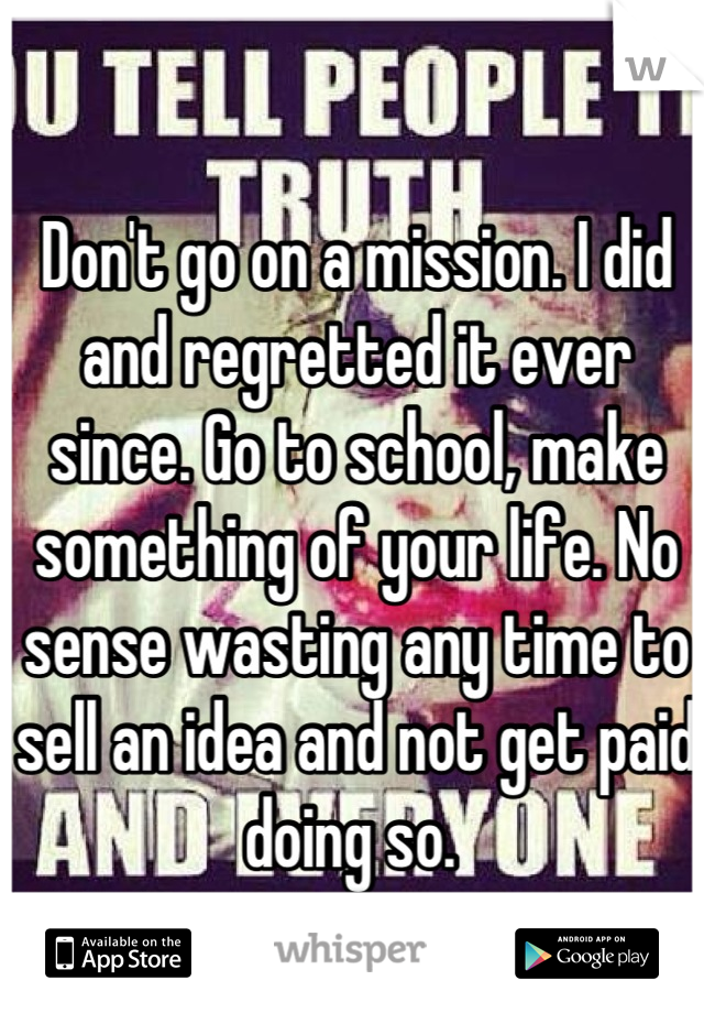 Don't go on a mission. I did and regretted it ever since. Go to school, make something of your life. No sense wasting any time to sell an idea and not get paid doing so. 