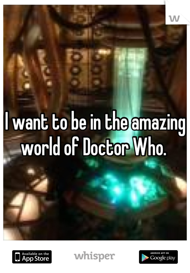 I want to be in the amazing world of Doctor Who. 