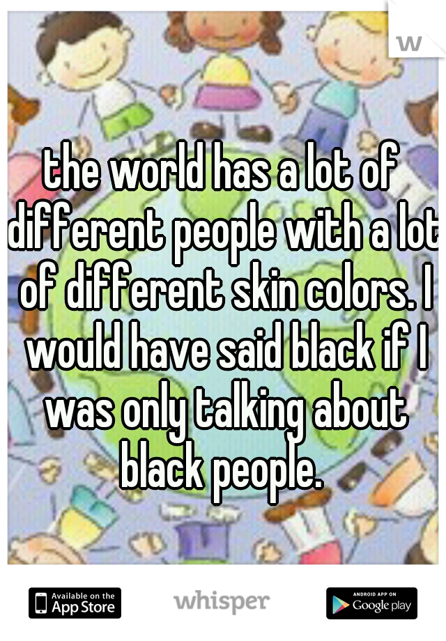 the world has a lot of different people with a lot of different skin colors. I would have said black if I was only talking about black people. 