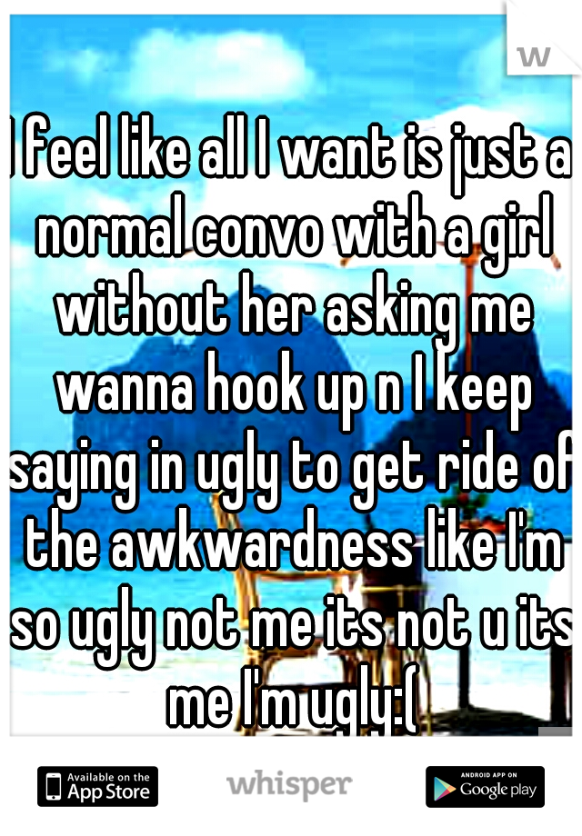 I feel like all I want is just a normal convo with a girl without her asking me wanna hook up n I keep saying in ugly to get ride of the awkwardness like I'm so ugly not me its not u its me I'm ugly:(