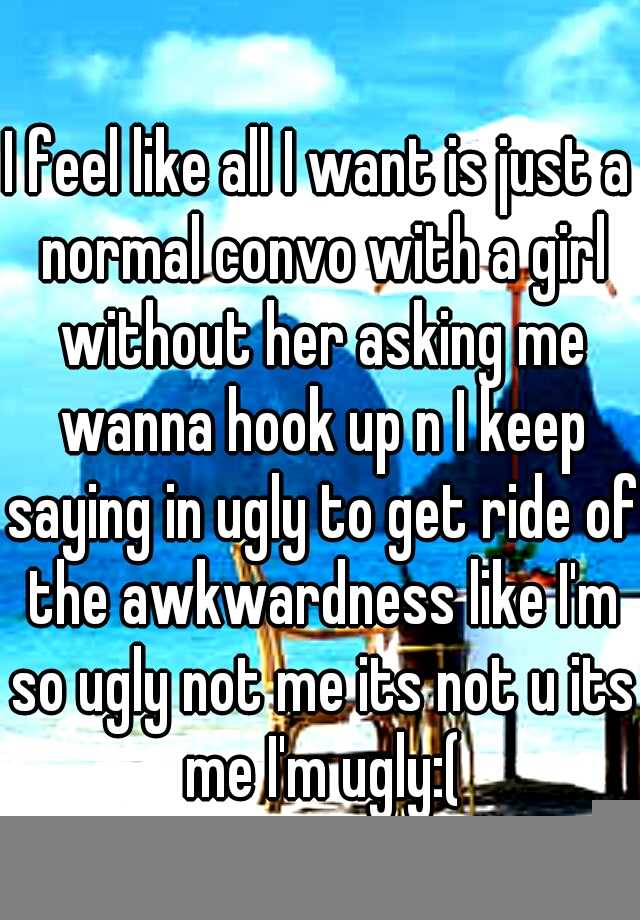 I feel like all I want is just a normal convo with a girl without her asking me wanna hook up n I keep saying in ugly to get ride of the awkwardness like I'm so ugly not me its not u its me I'm ugly:(