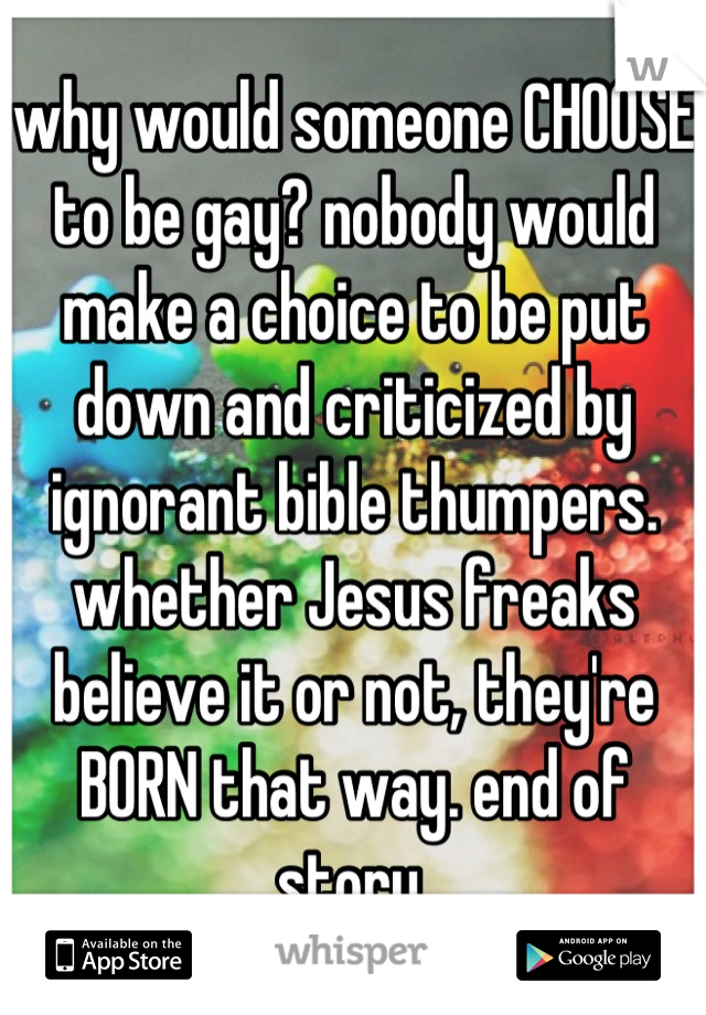 why would someone CHOOSE to be gay? nobody would make a choice to be put down and criticized by ignorant bible thumpers. whether Jesus freaks believe it or not, they're BORN that way. end of story.