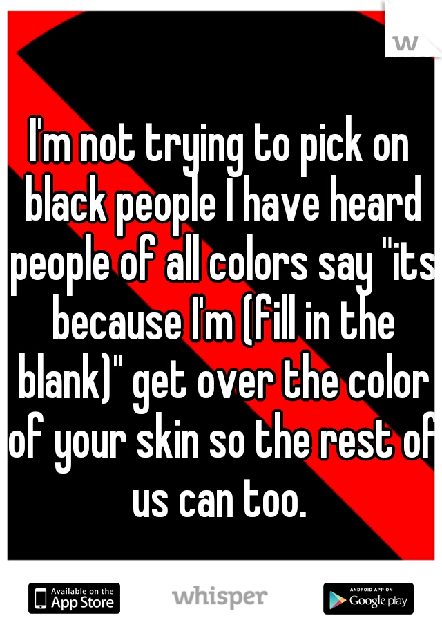I'm not trying to pick on black people I have heard people of all colors say "its because I'm (fill in the blank)" get over the color of your skin so the rest of us can too. 