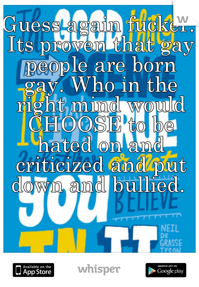 Guess again fucker. Its proven that gay people are born gay. Who in the right mind would CHOOSE to be hated on and criticized and put down and bullied. 