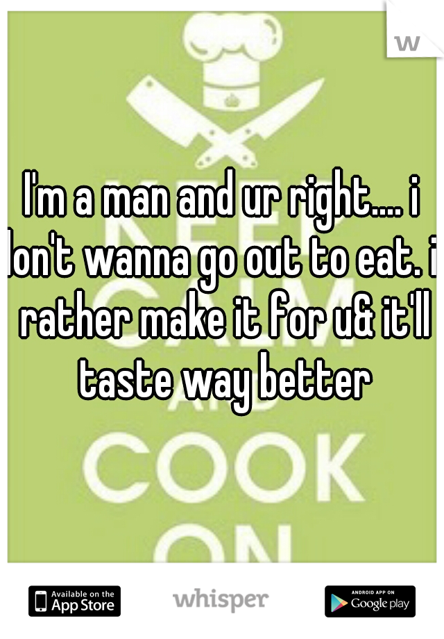 I'm a man and ur right.... i don't wanna go out to eat. id rather make it for u& it'll taste way better