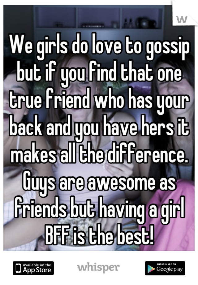 We girls do love to gossip but if you find that one true friend who has your back and you have hers it makes all the difference. Guys are awesome as friends but having a girl BFF is the best!