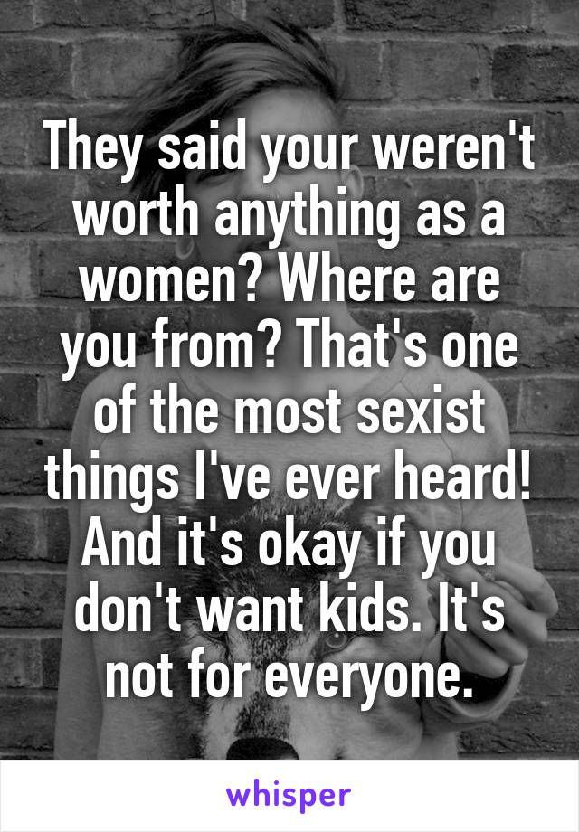 They said your weren't worth anything as a women? Where are you from? That's one of the most sexist things I've ever heard!
And it's okay if you don't want kids. It's not for everyone.
