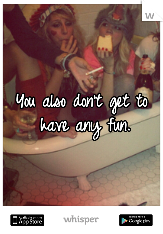 You also don't get to have any fun.