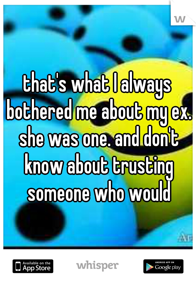 that's what I always bothered me about my ex. she was one. and don't know about trusting someone who would