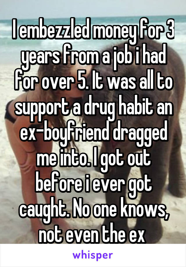 I embezzled money for 3 years from a job i had for over 5. It was all to support a drug habit an ex-boyfriend dragged me into. I got out before i ever got caught. No one knows, not even the ex 