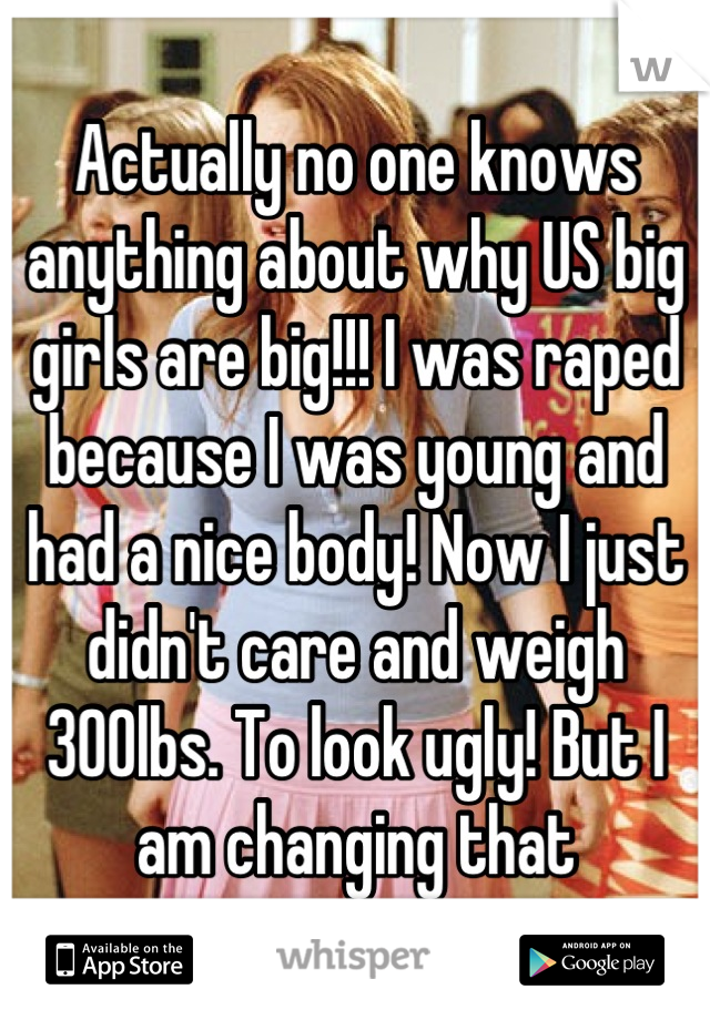 Actually no one knows anything about why US big girls are big!!! I was raped because I was young and had a nice body! Now I just didn't care and weigh 300lbs. To look ugly! But I am changing that