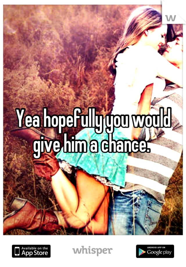 Yea hopefully you would give him a chance. 