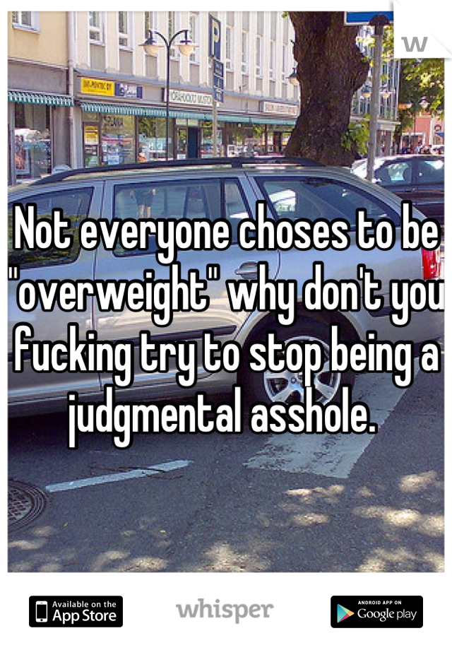 Not everyone choses to be "overweight" why don't you fucking try to stop being a judgmental asshole. 