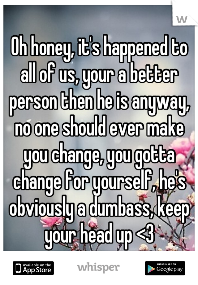 Oh honey, it's happened to all of us, your a better person then he is anyway, no one should ever make you change, you gotta change for yourself, he's obviously a dumbass, keep your head up <3