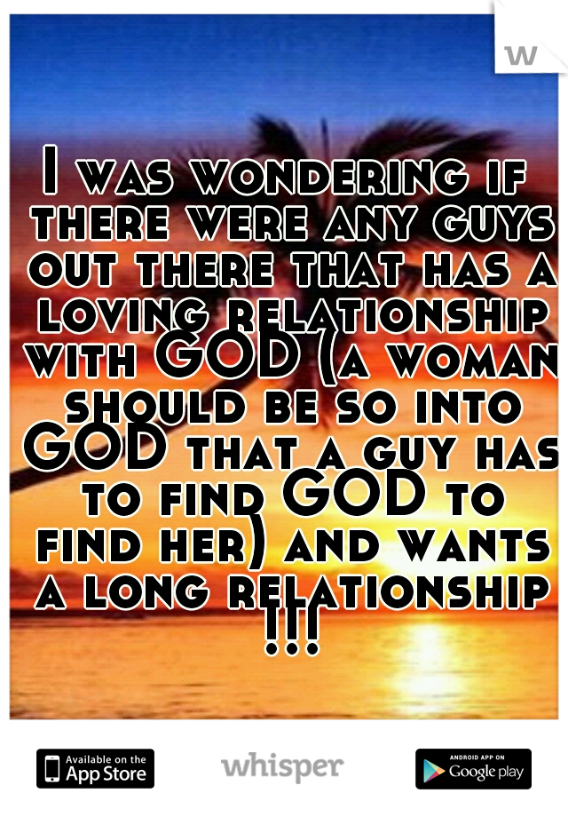 I was wondering if there were any guys out there that has a loving relationship with GOD (a woman should be so into GOD that a guy has to find GOD to find her) and wants a long relationship !!!
