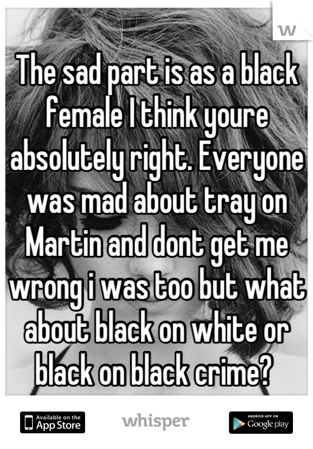 The sad part is as a black female I think youre absolutely right. Everyone was mad about tray on Martin and dont get me wrong i was too but what about black on white or black on black crime? 
