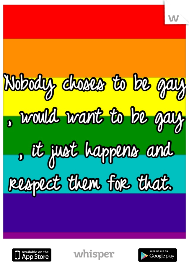 Nobody choses to be gay , would want to be gay , it just happens and respect them for that. 