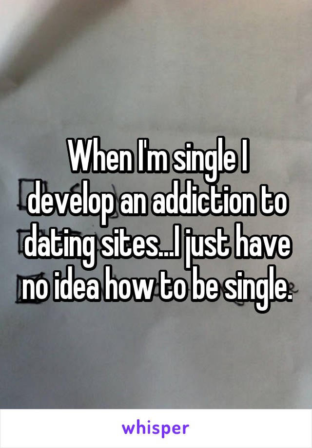 When I'm single I develop an addiction to dating sites...I just have no idea how to be single.