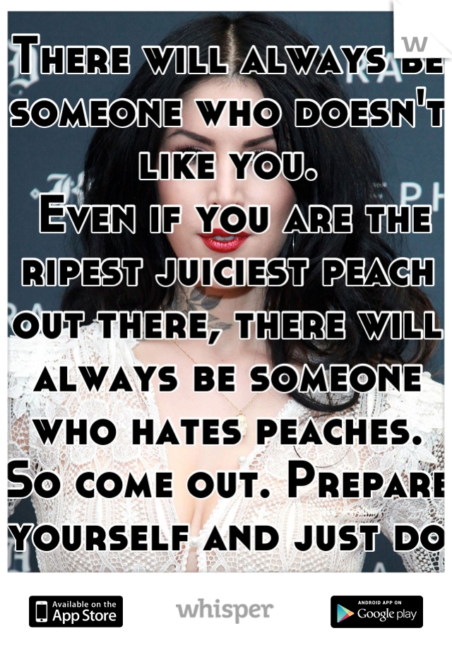 There will always be someone who doesn't like you.
 Even if you are the ripest juiciest peach out there, there will always be someone who hates peaches. 
So come out. Prepare yourself and just do it. 