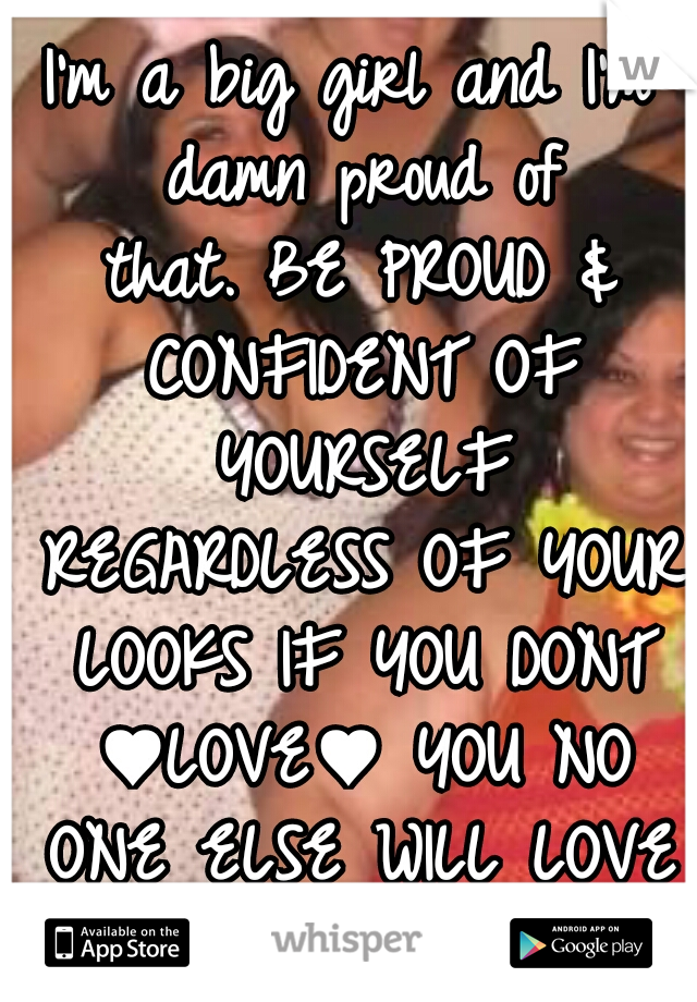 I'm a big girl and I'm damn proud of that.
BE PROUD & CONFIDENT OF YOURSELF REGARDLESS OF YOUR LOOKS IF YOU DONT ♥LOVE♥ YOU NO ONE ELSE WILL LOVE YOU EITHER. 
:-):-);-)