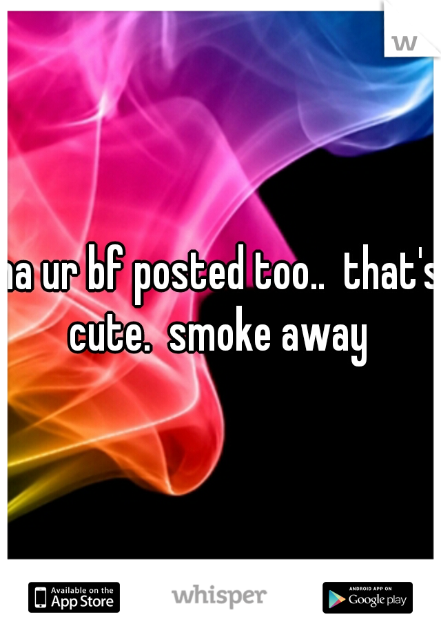 ha ur bf posted too..  that's cute.  smoke away 
