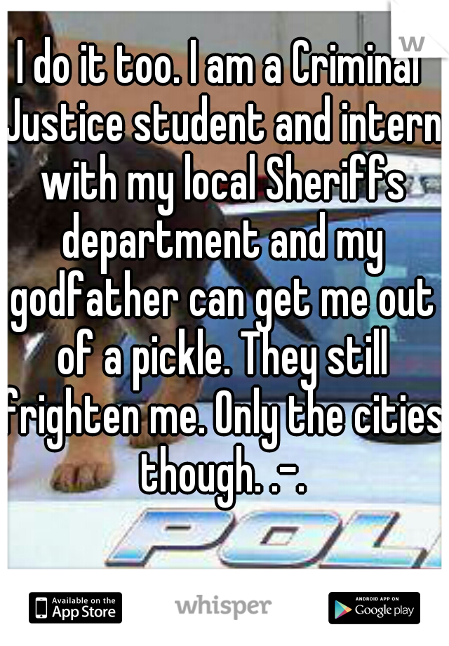 I do it too. I am a Criminal Justice student and intern with my local Sheriffs department and my godfather can get me out of a pickle. They still frighten me. Only the cities though. .-.