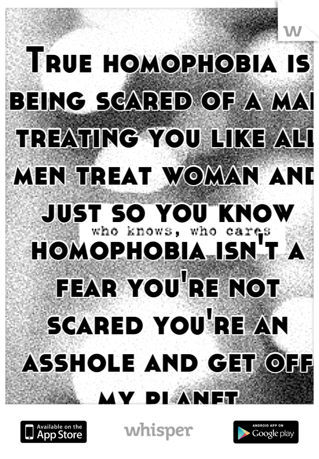 True homophobia is being scared of a man treating you like all men treat woman and just so you know homophobia isn't a fear you're not scared you're an asshole and get off my planet