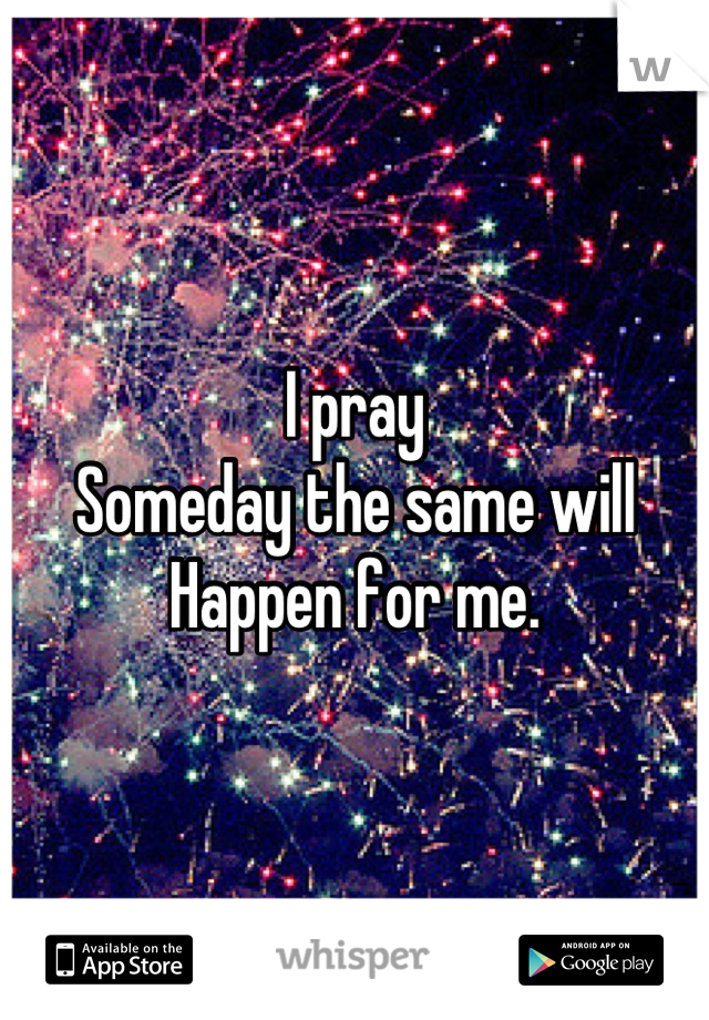 I pray
Someday the same will
Happen for me.
