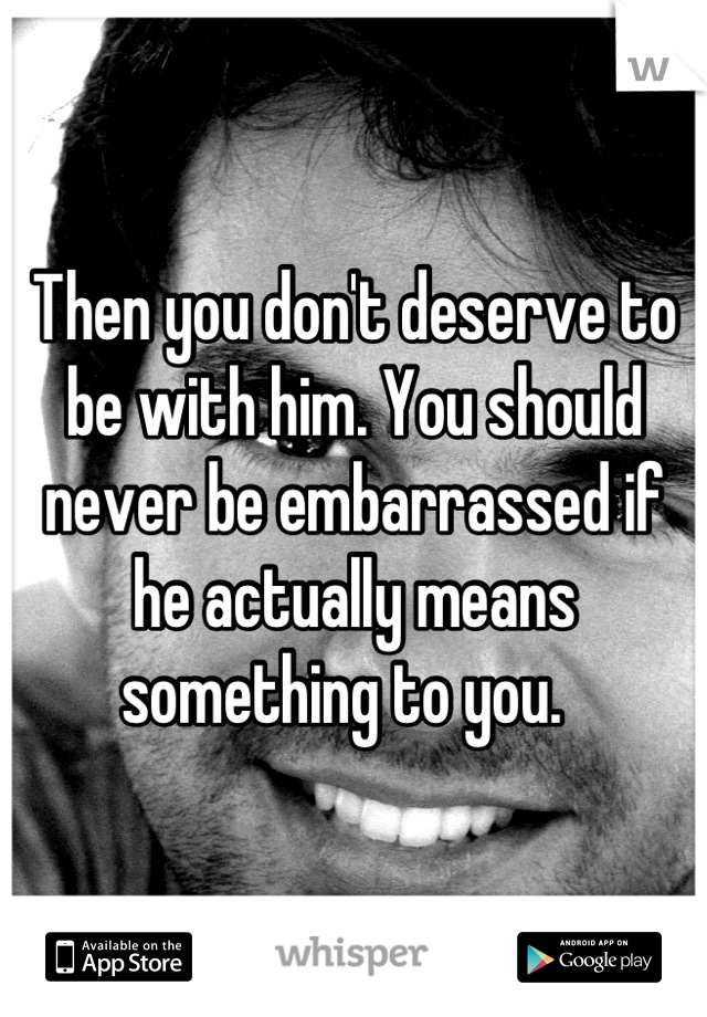 Then you don't deserve to be with him. You should never be embarrassed if he actually means something to you.  