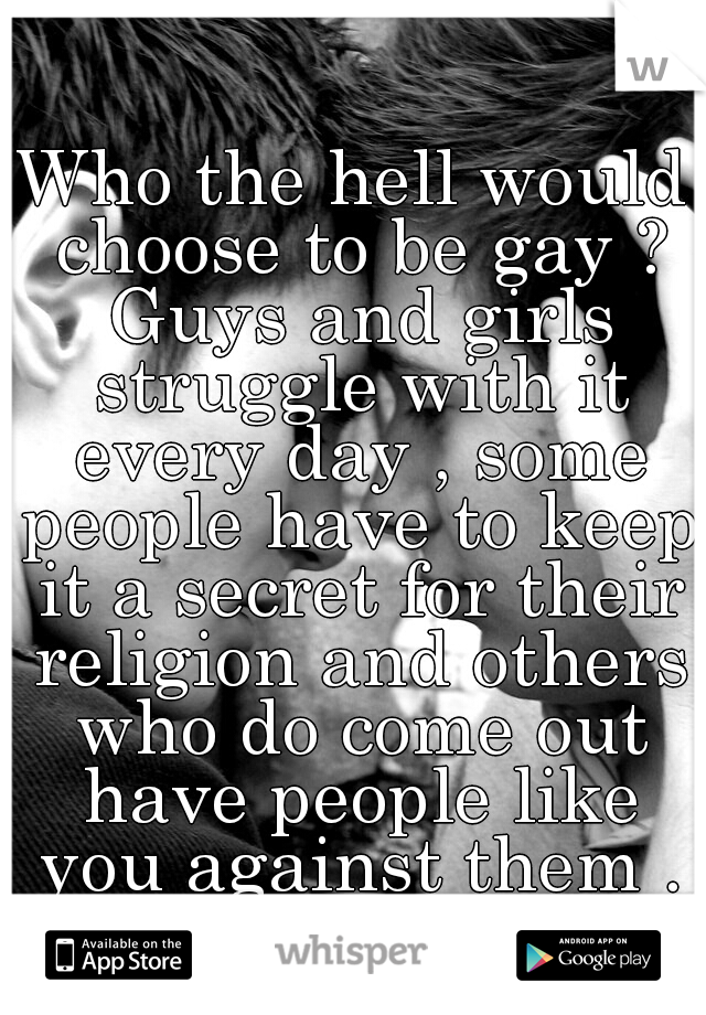 Who the hell would choose to be gay ? Guys and girls struggle with it every day , some people have to keep it a secret for their religion and others who do come out have people like you against them .