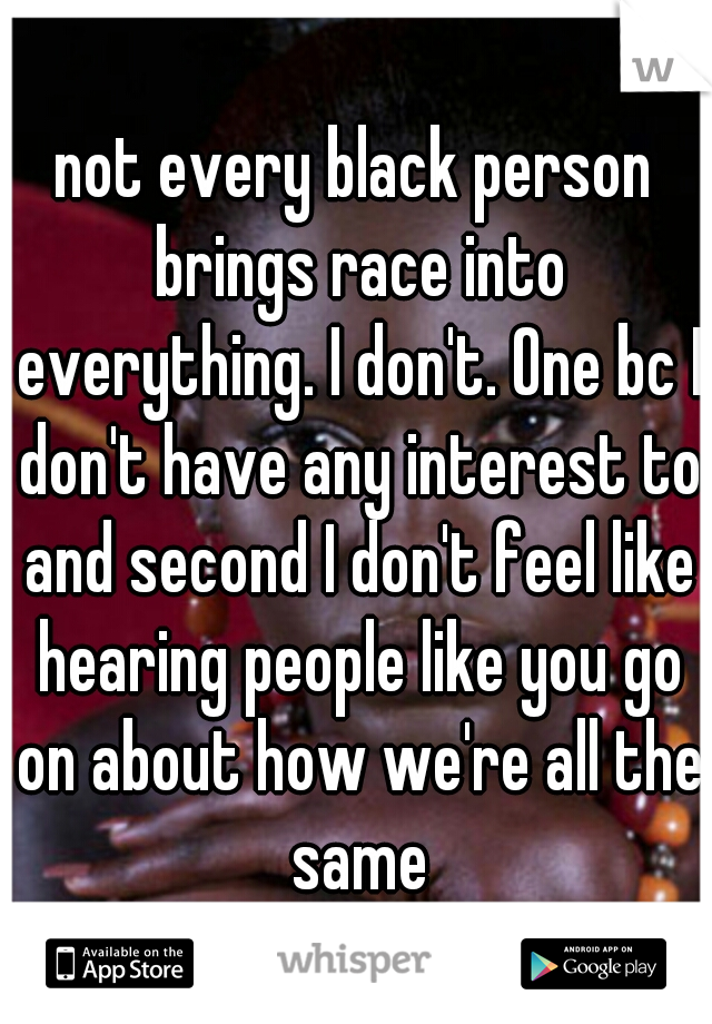 not every black person brings race into everything. I don't. One bc I don't have any interest to and second I don't feel like hearing people like you go on about how we're all the same