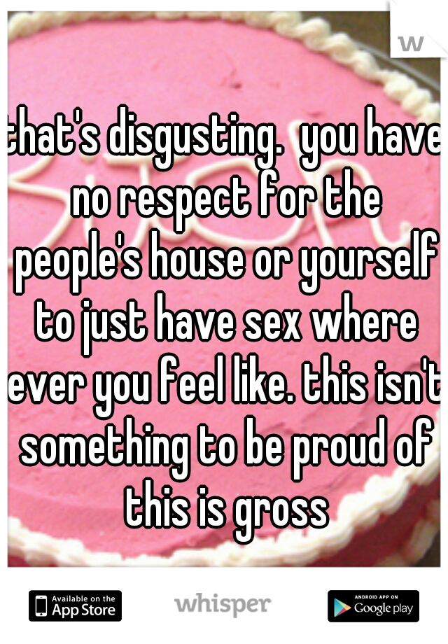 that's disgusting.  you have no respect for the people's house or yourself to just have sex where ever you feel like. this isn't something to be proud of this is gross