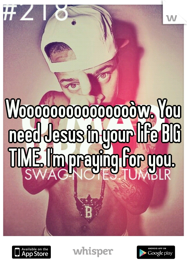 Wooooooooooooooòw. You need Jesus in your life BIG TIME. I'm praying for you.
