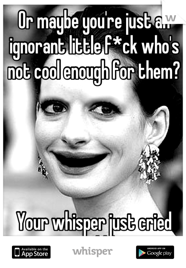 Or maybe you're just an ignorant little f*ck who's not cool enough for them?





Your whisper just cried out "kkk"
