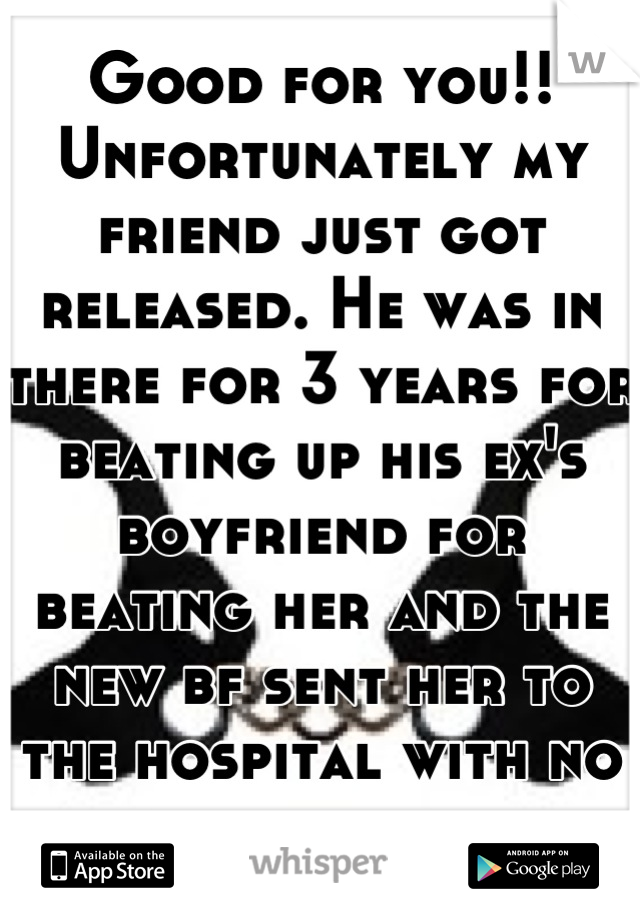 Good for you!! Unfortunately my friend just got released. He was in there for 3 years for beating up his ex's boyfriend for beating her and the new bf sent her to the hospital with no repercussion 