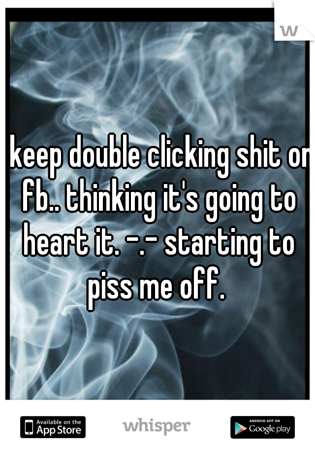 I keep double clicking shit on fb.. thinking it's going to heart it. -.- starting to piss me off. 