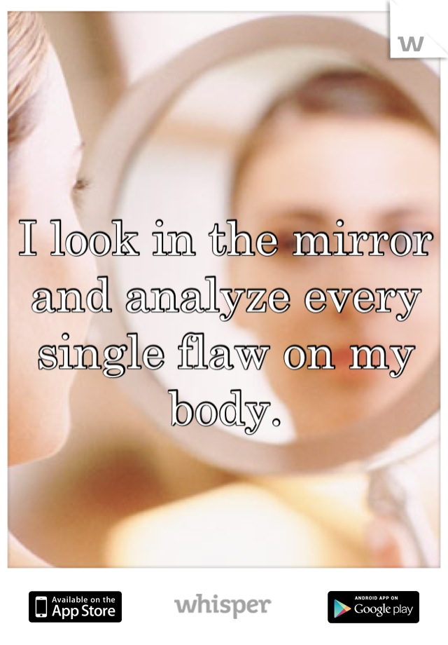 I look in the mirror and analyze every single flaw on my body.