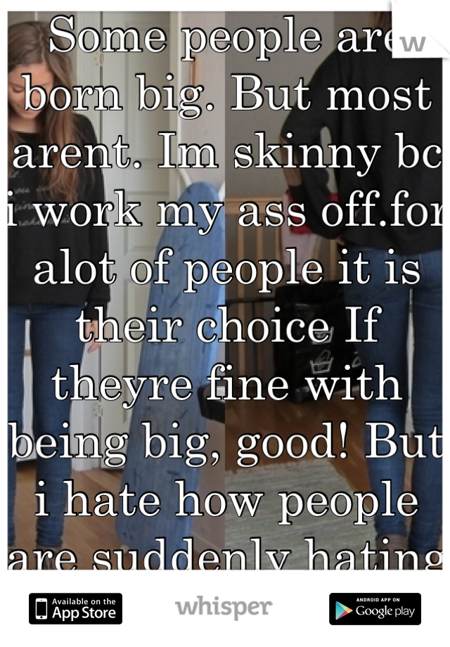 Some people are born big. But most arent. Im skinny bc i work my ass off.for alot of people it is their choice If theyre fine with being big, good! But i hate how people are suddenly hating on skinny😒