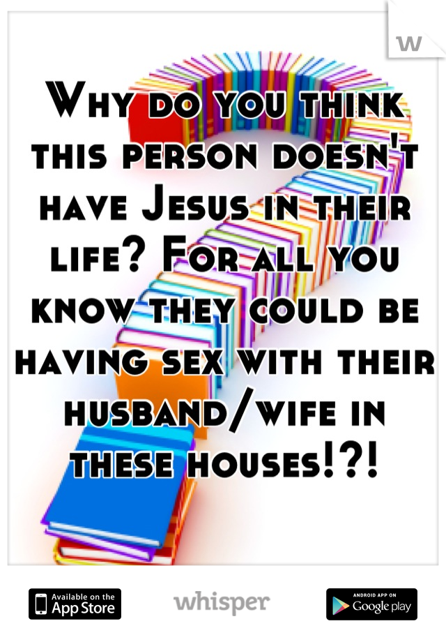 Why do you think this person doesn't have Jesus in their life? For all you know they could be having sex with their husband/wife in these houses!?!