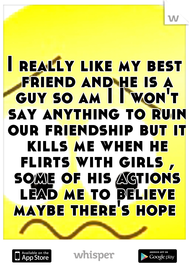 I really like my best friend and he is a guy so am I I won't say anything to ruin our friendship but it kills me when he flirts with girls , some of his actions lead me to believe maybe there's hope 