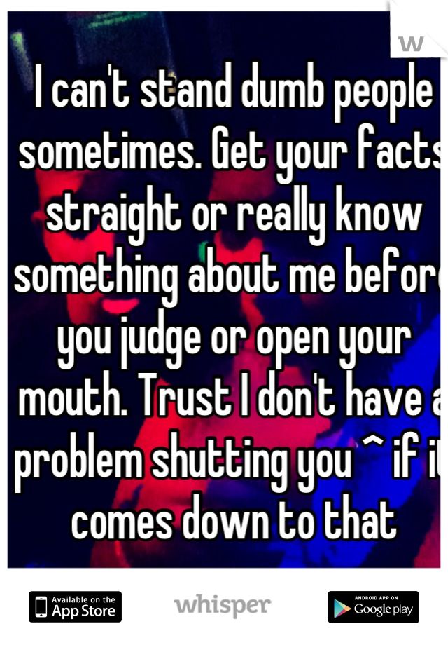 I can't stand dumb people sometimes. Get your facts straight or really know something about me before you judge or open your mouth. Trust I don't have a problem shutting you ^ if it comes down to that