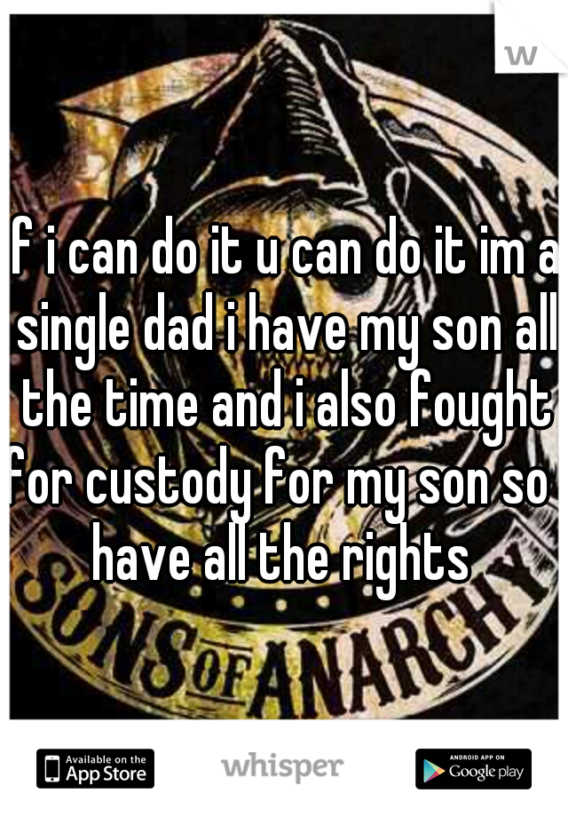 if i can do it u can do it im a single dad i have my son all the time and i also fought for custody for my son so i have all the rights 