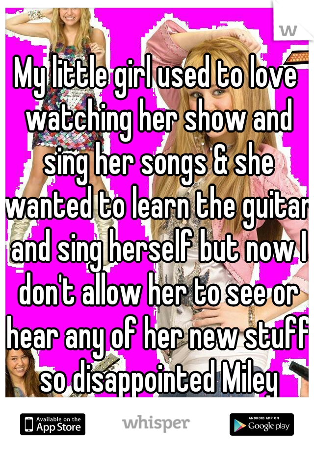 My little girl used to love watching her show and sing her songs & she wanted to learn the guitar and sing herself but now I don't allow her to see or hear any of her new stuff so disappointed Miley