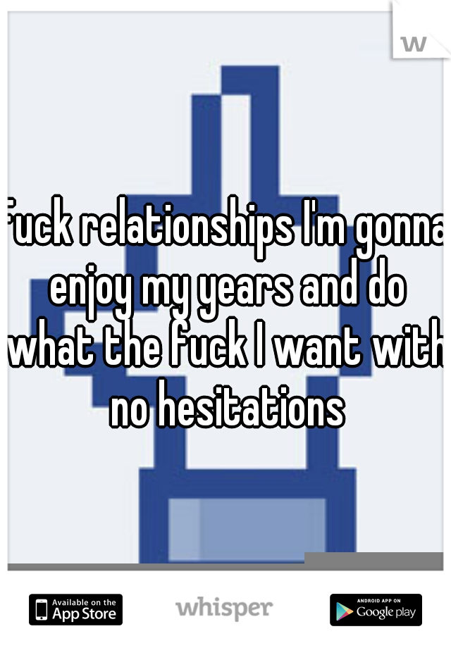 Fuck relationships I'm gonna enjoy my years and do what the fuck I want with no hesitations