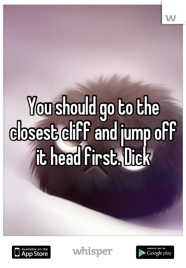 You should go to the closest cliff and jump off it head first. Dick