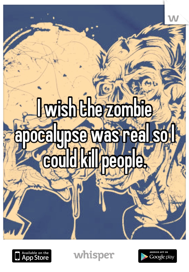 I wish the zombie apocalypse was real so I could kill people.