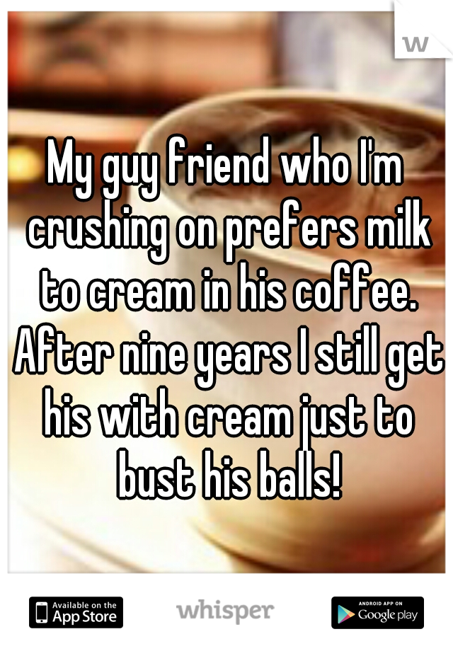 My guy friend who I'm crushing on prefers milk to cream in his coffee. After nine years I still get his with cream just to bust his balls!