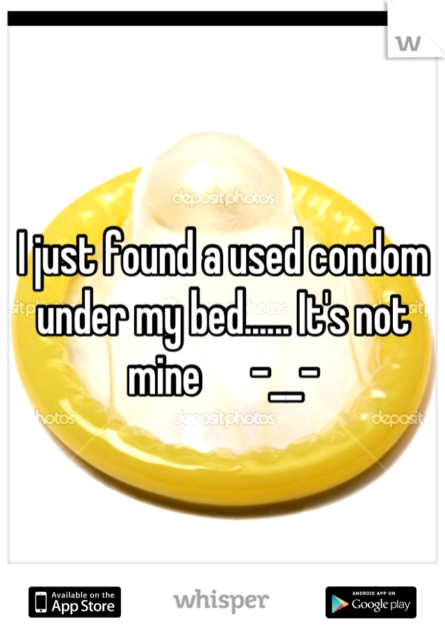I just found a used condom under my bed...... It's not mine      -__-