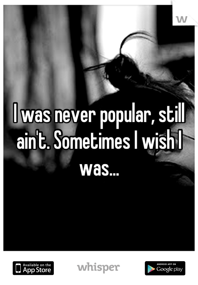 I was never popular, still ain't. Sometimes I wish I was...